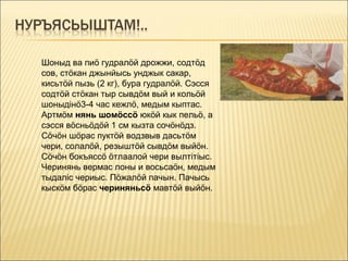 Шоныд ва пиö гудралöй дрожжи, содтöд
сов, стöкан джынйысь унджык сакар,
кисьтöй пызь (2 кг), бура гудралöй. Сэсся
содтöй стöкан тыр сывдöм вый и кольöй
шоныдінö3-4 час кежлö, медым кыптас.
Артмöм нянь шомöссö юкöй кык пельö, а
сэсся вöсньöдöй 1 см кызта сочöнöдз.
Сöчöн шöрас пуктöй водзвыв дасьтöм
чери, солалöй, резыштöй сывдöм выйöн.
Сöчöн бокъяссö öтлаалой чери вылтітіыс.
Черинянь вермас лоны и восьсаöн, медым
тыдаліс чериыс. Пöжалöй пачын. Пачысь
кыскöм бöрас чериняньсö мавтöй выйöн.
 