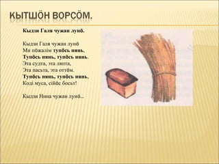 Кыдзи Галя чужан лунö.

Кыдзи Галя чужан лунö
Ми пöжалім тупöсь нянь,
Тупöсь нянь, тупöсь нянь.
Эта судта, эта ляпта,
Эта пасьта, эта оттöм.
Тупöсь нянь, тупöсь нянь,
Коді муса, сійöс босьт!

Кыдзи Нина чужан лунö…
 