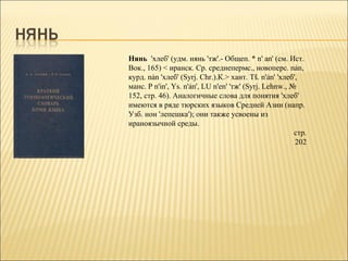 Нянь 'хлеб' (удм. нянь 'тж'.- Общеп. * n' аn' (см. Ист.
Вок., 165) < иранск. Ср. среднепермс., новоперс. nản,
курд. nản 'хлеб' (Syrj. Chr.).К.> хант. Тš. n'ản' 'хлеб',
манс. Р n'іn', Ys. n'ản', LU n'еn' 'тж' (Syrj. Lehnw., №
152, стр. 46). Аналогичные слова для понятия 'хлеб'
имеются в ряде тюрских языков Средней Азии (напр.
Узб. нон 'лепешка'); они также усвоены из
ираноязычной среды.
                                                        стр.
                                                        202
 