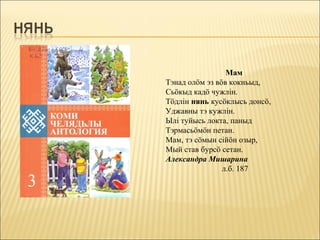 Мам
Тэнад олöм эз вöв кокньыд,
Сьöкыд кадö чужлiн.
Тöдлiн нянь кусöклысь донсö,
Уджавны тэ кужлiн.
Ылi туйысь локта, паныд
Тэрмасьöмöн петан.
Мам, тэ сöмын сiйöн озыр,
Мый став бурсö сетан.
Александра Мишарина
                л.б. 187
 
