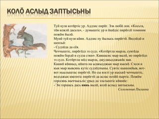 Туй кузя котöртіс ур. Аддзис пирöг. Зэв любö лои. «Косьта,
тöв кежлö дасьта», - думыштіс ур и öшöдіс пирöгсö томиник
пожöм йылö.
Мунö туй кузя кöин. Аддзис пу йылысь пирöгтö. Видзöдö и
шензьö:
- Судзöда да сёя.
Чеччыштіс, пирöгöдз эз судз. «Котöртла мырла, сувтöда
пожöм бердö и судза сэки». Кавшасис мыр вылö, но пирöгöдз
эз судз. Котöртла мöд мырла, джуджыдджыкöс вая.
Кашкö кöиныд, нöшта на ыджыдджык мыр кыскö. Сэсся и
кык мыр вывсянь кутіс судзöдчыны. Сувтіс кыккокйыв, вот-
вот ньылыштас пирöгтö. Но сы кості ур кыськö чеччыштіс,
водзджык кватитіс пирöгтö да аслас позйö пыртіс. Пожöм
горссянь мыччысьліс урыд да эльтыштіс кöинöс:
- Эн горшась дась нянь вылö, колö аслыд заптысьны.
                                          Соломония Пылаева
 