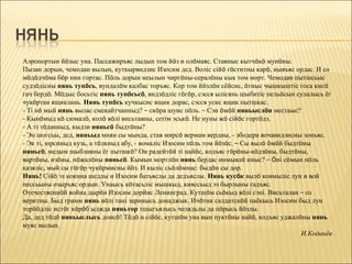 Аэропортын йöзыс уна. Пассажиръяс лыдын том йöз и олöмаяс. Ставныс кытчöкö мунöны.
Пызан дорын, чемодан вылын, куткырвидзис Изосим дед. Воліс сійö гöститны карö, нывъяс ордас. И со
мöдöдчöма бöр нин гортас. Пöль дорын неылын чиргöны-сералöны кык том морт. Чемодан пытшсьыс
судзöдісны нянь тупöсь, вундалöм калбас торъяс. Кор том йöзлöн сёйсис, öтиыс чышкыштіс госа кисö
гач бердö. Мöдыс босьтіс нянь тупöсьсö, видзöдліс гöгöр, сэсся ылісянь шыбитіс пельöсын сулалысь ёг
чукöртан ящиклань. Нянь тупöсь кучкысис ящик дорас, сэсся усис ящик пытшкас.
- Ті нö мый нянь вылас смекайтчанныд? – скöра шуис пöль. – Сэн öмöй няньыслöн местаыс?
- Кынöмыд кö сюмалö, колö вöлі висьтавны, сетім эськö. Не нуны жö сійöс гортöдз.
- А ті тöданныд, кыдзи няньсö быдтöны?
- Эн шогсьы, дед, няньыд миян сы мында, став мирсö вермам вердны, - збодера вочавидзисны зонъяс.
- Эк ті, юрсиныд кузь, а тöлкныд абу, - вомаліс Изосим пöль том йöзöс. – Сы вылö öмöй быдтöны
няньсö, медым шыблавны ёг пытшкö? Он радейтöй ті найöс, кодъяс гöрöны-кöдзöны, быдтöны,
вартöны, изöны, пöжалöны няньсö. Кымын мортлöн нянь бердас инмывлö киыс? – Öні сöмын пöль
казяліс, мый сы гöгöр чукöрмисны йöз. И кыліс сьöлöмнас: быдöн сы дор.
Нянь! Сійö эз кокниа шедлы и Изосим батьяслы да дедъяслы. Нянь кусöк вылö ковмыліс лун и вой
пессьыны озыръяс ордын. Унаысь кöтасьліс мышкыд, кияссьыд эз бырлыны гадъяс.
Отечественнöй война дырйи Изосим дорйис Ленинград. Кутшöм сьöкыд вöлі сэні. Висьталан – оз
веритны. Быд грамм нянь вöлі тані зарниысь донаджык. Ичöтик салдатскöй паёкысь Изосим быд лун
торйöдліс истöг кöрöб ыджда няньтор тшыгъялысь челядьлы да пöрысь йöзлы.
Да, дед тöдö няньыслысь донсö! Тöдö и сійöс, кутшöм уна вын пуктöны найö, кодъяс уджалöны нянь
муяс вылын.
                                                                                           И.Коданёв
 
