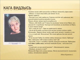 Асывнас пызан сайö пуксьытöдз на Машук мамыскöд сёрни паніс:
- Мамук, тэ талун некутшöм удж меным эн сет.
Мамыс серöктіс:
- Ёна нин и ме тэнö уджöда да. Гортысь петігöн тай тшöктыла, мед
кильчö öдзöстö мунігад восьсöн эн коль.
Машук дöзмис мамыс вылö да нурбыльтіс:
- Мамук, сійö öмöй удж? Уджыд öд видзöдны чипан-петук бöрся, мед
градъястö эз пуркйыны! Лунтыр колö видзöдны да видзöдны на бöрся,
а талун меным некор!
- Но-о, мый нö сідз? – бара на серöктыштіс мамыс.
- Да ми жö Колякöд лунтыр кутам видзны сылысь ичöтик чойсö,
Катенькаöс. Марина пöчыс налöн карö муніс вичкоö. Аскиöдз оз лок.
- А-а, со мый инö. Молодечьяс! Ме сизим арöснад ёна нин кагатö
видзлі.
- И ми видзам! Бабыс öд кöсйис вайны вичкосьыс гöснеч. Прöскур!
Мам, прöскурыс сійö ыджыд-ыджыд торт? Да!
- Нылукöй, талун тэ асывбыд серамöс менсьым петкöдлан. Прöскурыс
сійö нянь тупöсь кодь, вичкоын вежöдöм булки, - воча кыв сетіс
мамыс.
- Сідзкö инö, он мун кагатö видзны? – Ышловзьыштіс мамыс.
- Кöсйыси, да кыдз ог мун?!
Мамыслöн бара петіс долыд нюмыс. Меліа шылькнитыштіс нылыслысь
еджыд, люзьвидзысь юрсисö.
                                               (Нина Куратова )
 