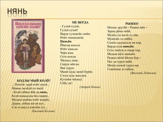 МЕ ВЕРДА                            РЫЖКО
                                 - Гульö-гульö,                  Менам другöй – Рыжко вöв –
                                 Гульö-гульö!                    Зарни рöма чибö,
                                 Верда гулюясöс сюöн.            Мукöд сы вылö оз сöв,
                                 Ичöт чипанъясöс                 Мукöдöс оз сибöд.
                                 Няньöн.                         Сыкöд аддзысьла ме кор,
                                 Йöвтор кисьта                   Верда сола няньöн.
                                 Ичöт каньлы                     Сета тшöтш и сакар тор,
                                 Чери кыя,                       Медым вöлі шаньöн.
                                 Сета понлы                      Рыжко вöчö йöзлы бур –
                                 Чöскыд лыяс.                    Пес да турун вайö.
                                 Сюрук мöслы                     Мекöд новлö турун юр
                                 Вая турун.                      Гожöмнас ю сайын.
                                 Мамö шуас менö бурöн.                           (Василий Лодыгин)
                                 Сэсся пуас выя рок.
    КОДЛЫ МЫЙ КОЛÖ?              Кутшöм чöскыд
… Помтöг дурö ичöт кысö…         Сійö, ок!
Мамыс велöдö со писö:                           (Андрей Канев)
- Колö сёйны йöв да нянь,
Колö каньыдлы öсь нырис,
Медым кыйны ичöт шырöс,
Дуран, сёйны кö он кут,
Сэк оз шед и синтöм гут…
              (Евгений Козлов)
 