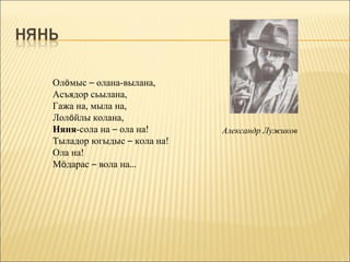 Олöмыс – олана-вылана,
Асъядор сьылана,
Гажа на, мыла на,
Лолöйлы колана,
Няня-сола на – ола на!      Александр Лужиков
Тыладор югыдыс – кола на!
Ола на!
Мöдарас – вола на…
 