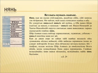 Ветлысь-мунысь кывъяс.
Нянь кыв ми кылам ичöтдырсянь, радейтам сійöс, сійö миянлы
зэв гöгöрвоана. Ми чайтам, мый сыысь комиджык кывйыс и абу.
Но удмуртъяс няньнысö няньöн жö шуöны, и Обь вывса йöгра
(хантъяс да манси), и ненецъяс – няньöн жö: Ямало-Ненецкöй да
Ханты-Мансийскöй округса сиктъясын лавка вывескаясас гырысь
шыпасъясöн гижöма: нянь.
Шöр Азияын олысь войтыр: каракалпакъяс, таджикъяс, узбекъяс –
няньсö нимтöны миян ног жö.
Кык да джын сюрс во сайын тайö кывйыс веськаліс пöсь
лунвывсянь кöдзыд войвылö, сійöс вайисны пермяналы (коми да
удмурт войтырлöн öтласа пöль-пöчьяслы) ветлысь-мунысь йöз –
скифъяс, кодъяс волісны Шöр Азияысь да овмöдчылісны Волга
пöлöн, неуна лунвылöджык Кама дорса пермянасянь. Скифъяс
волысьöмаöсь миян важъя пöльяскöд, велöдöмаöсь найöс нянь
быдтыны.
                                 л.б. 29
 