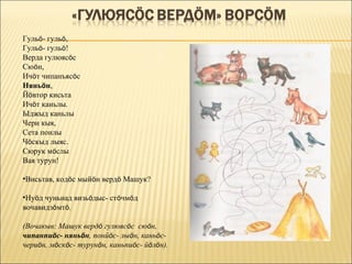 Гульö- гульö,
Гульö- гульö!
Верда гулюясöс
Сюöн,
Ичöт чипанъясöс
Няньöн,
Йöвтор кисьта
Ичöт каньлы.
Ыджыд каньлы
Чери кыя,
Сета понлы
Чöскыд лыяс.
Сюрук мöслы
Вая турун!

•Висьтав, кодöс мыйöн вердö Машук?

•Нуöд чуньнад визьöдыс- стöчмöд
вочавидзöмтö.

(Вочакыв: Машук вердö гулюясöс сюöн,
чипанпиöс- няньöн, понйöс- лыöн, каньöс-
чериöн, мöскöс- турунöн, каньпиöс- йöлöн).
 