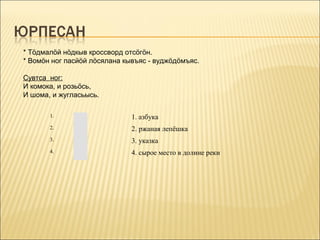 * Тöдмалöй нöдкыв кроссворд отсöгöн.
* Вомöн ног пасйöй лöсялана кывъяс - вуджöдöмъяс.

Сувтса ног:
И комока, и розьöсь,
И шома, и жугласьысь.

       1.                     1. азбука
       2.                     2. ржаная лепёшка
       3.                     3. указка
       4.                     4. сырое место в долине реки
 