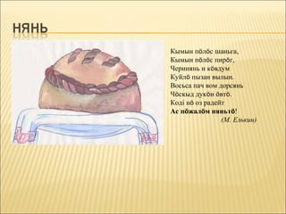 Кымын пöлöс шаньга,
Кымын пöлöс пирöг,
Черинянь и кöвдум
Куйлö пызан вылын.
Восьса пач вом дорсянь
Чöскыд дукöн öвтö.
Коді нö оз радейт
Ас пöжалöм няньтö!
                (М. Елькин)
 