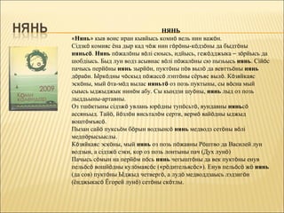 НЯНЬ
«Нянь» кыв воис иран кывйысь комиö вель нин важöн.
Сідзкö комияс ёна дыр кад чöж нин гöрöны-кöдзöны да быдтöны
няньсö. Нянь пöжалöны вöлі сюысь, идйысь, гежöдджыка – зöрйысь да
шобдіысь. Быд лун водз асывнас вöлі пöжалöны сю пызьысь нянь. Сійöс
пачысь перйöны нянь зырйöн, пуктöны пöв вылö да вевттьöны нянь
дöраöн. Ыркöдны чöскыд пöжассö лэптöны сёръяс вылö. Кöзяйкаяс
эскöны, мый öта-мöд вылас няньтö оз позь пуктыны, сы вöсна мый
сыысь ыджыджык нинöм абу. Сы кындзи шуöны, нянь лыд оз позь
лыддьыны-артавны.
Оз тшöктыны сідзжö увлань юрöдны тупöсьтö, вундавны няньсö
ассяньыд. Тайö, йöзлöн висьталöм серти, вермö вайöдны ыджыд
воштöмъясö.
Пызан сайö пуксьöм бöрын водзынсö нянь медводз сетöны вöлі
медпöрысьыслы.
Кöзяйкаяс эскöны, мый нянь оз позь пöжавны Рöштво да Василей лун
водзын, а сідзжö сэки, кор оз позь лонтыны пач (Дух лунö)
Пачысь сöмын на перйöм пöсь нянь чегыштöны да век пуктöны енув
пельöсö вошйöдны кулöмаясöс («рöдительясöс»). Енув пельöсö жö нянь
(да сов) пуктöны Ыджыд четвергö, а лудö медводдзаысь лэдзигöн
(ёнджыкасö Ёгорей лунö) сетöны скöтлы.
 