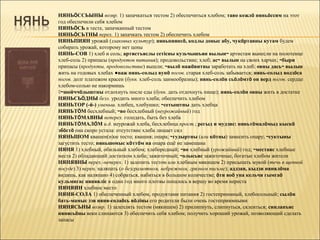НЯНЬÖССЬЫНЫ возвр. 1) запачкаться тестом 2) обеспечиться хлебом; таво кежлö няньöссим на этот
год обеспечили себя хлебом
НЯНЬÖСЬ в тесте, запачканный тестом
НЯНЬÖСЬТНЫ перех. 1) запачкать тестом 2) обеспечить хлебом
НЯНЬПИЯН урожай (злаковых культур); няньпиянсö, кодлы доныс абу, чукöртавны кутам будем
собирать урожай, которому нет цены
НЯНЬ-СОВ 1) хлеб и соль; артистъяслы сетісны кузьчышъян вылын~ артистам вынесли на полотенце
хлеб-соль 2) припасы (продуктов питания); продовольствие; хлеб; ас~ вылын на своих харчах; ~быри
припасы (продукты, продовольствие) вышли; ~вылö нажöвитны заработать на хлеб; овны дась~ вылын
жить на годовых хлебах ●важ нянь-солыд вунö погов. старая хлеб-соль забывается; нянь-солыд водзöса
погов. долг платежом красен (букв. хлеб-соль заимообразны); нянь-солöн сьöлöмтö он верд погов. сердце
хлебом-солью не накормишь
◊~шойччöдыштны отдохнуть после еды (букв. дать отдохнуть пище); нянь-солöн овны жить в достатке
НЯНЬСЬÖДНЫ безл. уродить много хлеба; обеспечить хлебом
НЯНЬТОР (-й-) уменьш. хлебец, хлебушко; ~сетыштны дать хлебца
НЯНЬТÖМ бесхлебный; ~во бесхлебный (неурожайный) год
НЯНЬТÖМАВНЫ неперех. голодать, быть без хлеба
НЯНЬТÖМАЛÖМ и.д. неурожай хлеба, бесхлебица прост.; регыд и мудзис: няньтöмалöмыд кыскö
эбöстö она скоро устала: отсутствие хлеба лишает сил
НЯНЬШОМ квашен(н)ое тесто; квашня; опара; ~гудыртны (или кöтны) замесить опару; ~суктыны
загустить тесто; няньшомыс кöттöм на опара ещё не замешана
НЯНЯ 1) хлебный, обильный хлебом; хлебородный; ~во хлебный (урожайный) год; ~местаяс хлебные
места 2) обладающий достатком хлеба; зажиточный; ~олысьяс зажиточные, богатые хлебом жители
НЯНЯВНЫ перех.-неперех. 1) залепить тестом или хлебным мякишем 2) присыпать мукой (течь в щепной
посуде) 3) перен. наляпать (о безграмотном, небрежном, грязном письме); аддзан, кыдзи нянялöма
видишь, как наляпано 4) собраться, набиться в большом количестве; öти воö уна кельчи гымгаö
кульмигас нянявліс в один год много плотвы попалось в вершу во время нереста
НЯНЯИН хлебное место
НЯНЯ-СОЛА 1) обеспеченный хлебом, продуктами питания 2) гостеприимный, хлебосольный; сылöн
бать-мамыс зэв няня-солаöсь вöліны его родители были очень гостеприимными
НЯНЯСЬНЫ возвр. 1) залеплять тестом (мякишем) 2) прилипнуть, слипнуться, склеиться; синлапъяс
нянясьöны веки слипаются 3) обеспечить себя хлебом; получить хороший урожай, позволяющий сделать
запасы
 