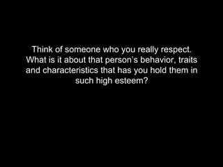 Think of someone who you really respect.
What is it about that person’s behavior, traits
and characteristics that has you hold them in
such high esteem?
 