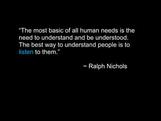 “The most basic of all human needs is the
need to understand and be understood.
The best way to understand people is to
listen to them.”
~ Ralph Nichols
 