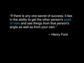 “If there is any one secret of success, it lies
in the ability to get the other person's point
of view and see things from that person's
angle as well as from your own.”
~ Henry Ford
 