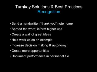 Turnkey Solutions & Best Practices
Recognition
• Send a handwritten “thank you” note home
• Spread the word; inform higher ups
• Create a wall of great ideas
• Hold work up as an example
• Increase decision making & autonomy
• Create more opportunities
• Document performance in personnel file
 