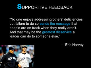 SUPPORTIVE FEEDBACK
“No one enjoys addressing others' deficiencies
but failure to do so sends the message that
people are on track when they really aren't.
And that may be the greatest disservice a
leader can do to someone else.”
-- Eric Harvey
 