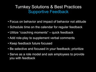 Turnkey Solutions & Best Practices
Supportive Feedback
• Focus on behavior and impact of behavior not attitude
• Schedule time on the calendar for regular feedback
• Utilize “coaching moments” – quick feedback
• Add role-play to supplement verbal comments
• Keep feedback future focused
• Be selective and focused in your feedback; prioritize
• Serve as a role model and ask employees to provide
you with feedback
 