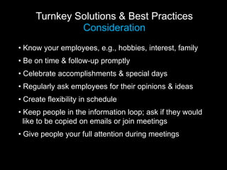 Turnkey Solutions & Best Practices
Consideration
• Know your employees, e.g., hobbies, interest, family
• Be on time & follow-up promptly
• Celebrate accomplishments & special days
• Regularly ask employees for their opinions & ideas
• Create flexibility in schedule
• Keep people in the information loop; ask if they would
like to be copied on emails or join meetings
• Give people your full attention during meetings
 
