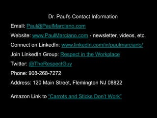 Dr. Paul’s Contact Information
Email: Paul@PaulMarciano.com
Website: www.PaulMarciano.com - newsletter, videos, etc.
Connect on LinkedIn: www.linkedin.com/in/paulmarciano/
Join LinkedIn Group: Respect in the Workplace
Twitter: @TheRespectGuy
Phone: 908-268-7272
Address: 120 Main Street, Flemington NJ 08822
Amazon Link to “Carrots and Sticks Don’t Work”
 