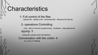 Characteristics
1- Full control of the files
Upload file - delete a file - Download file - Rename the file etc.
2- operations Controlling
cmd , add or remove programming , shutdown , play games etc.
3-spying
Using the camera and microphone.
4-Conversation with the victim
by voice or chatting.
 