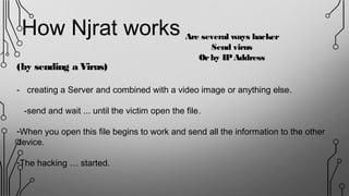 (by sending a Virus)
- creating a Server and combined with a video image or anything else.
-send and wait ... until the victim open the file.
-When you open this file begins to work and send all the information to the other
device.
-The hacking … started.
Are several ways hacker
Send virus
Orby IPAddress
How Njrat works
 