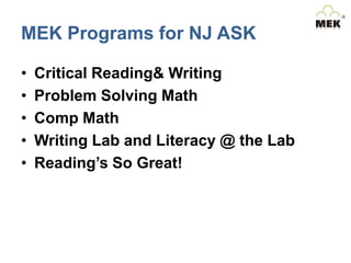 MEK Programs for NJ ASK
•
•
•
•
•

Critical Reading& Writing
Problem Solving Math
Comp Math
Writing Lab and Literacy @ the Lab
Reading’s So Great!

 