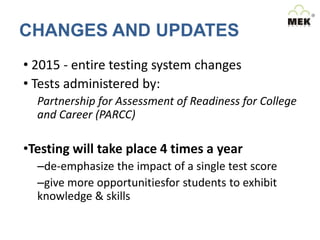 CHANGES AND UPDATES
• 2015 - entire testing system changes
• Tests administered by:
Partnership for Assessment of Readiness for College
and Career (PARCC)

•Testing will take place 4 times a year
–de-emphasize the impact of a single test score
–give more opportunitiesfor students to exhibit
knowledge & skills

 