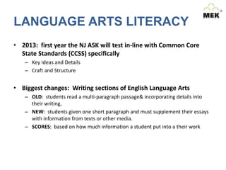 LANGUAGE ARTS LITERACY
• 2013: first year the NJ ASK will test in-line with Common Core
State Standards (CCSS) specifically
– Key Ideas and Details
– Craft and Structure

• Biggest changes: Writing sections of English Language Arts
– OLD: students read a multi-paragraph passage& incorporating details into
their writing,
– NEW: students given one short paragraph and must supplement their essays
with information from texts or other media.
– SCORES: based on how much information a student put into a their work

 