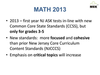 MATH 2013
• 2013 – first year NJ ASK tests in-line with new
Common Core State Standards (CCSS), but
only for grades 3-5
• New standards: more focused and cohesive
than prior New Jersey Core Curriculum
Content Standards (NJCCCS)
• Emphasis on critical topics will increase

 