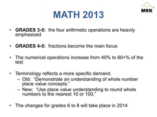 MATH 2013
• GRADES 3-5: the four arithmetic operations are heavily
emphasized
• GRADES 4-5: fractions become the main focus
• The numerical operations increase from 40% to 60+% of the
test
• Terminology reflects a more specific demand.
– Old: “Demonstrate an understanding of whole number
place value concepts.”
– New: “Use place value understanding to round whole
numbers to the nearest 10 or 100.”
• The changes for grades 6 to 8 will take place in 2014

 