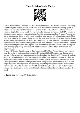 Guns In School Julio Cortez
Guns in School? In the December 25, 2012 article published in USA Today, Editorial: Gun Lobby,
Don t Change the Subject, author Julio Cortez talks about armed teachers and security guards as
solutions to protect our children in school. He states that the NRA s Wayne LaPierre makes it
sound so simple; hire armed guards for every schoolin America. Cortez says the NRA s attempt to
introduce more weapons is a tactic to distract from the serious debate about firearms. America has
just as much mental illness as other countries and the same amount of violence in the media. More
guns are what make this country dangerous, but the Supreme Court has ruled twice, that the Second
Amendment gives individuals the right to own a firearm. The court, however; has allowed bans on
assault weapons and firearms with large magazines. That being said, since this nation isn t about to
relinquish their right to bear arms anytime soon, armed forces posted at schools seems like a good
idea. Although gunpacking teacher sounds a little ludicrous. Cortez... Show more content on
Helpwriting.net ...
43 year old Thomas Hamilton entered the gymnasium of Dunblane Primary School and began to
open fire on the 28 students and their teacher. He shot and killed 17 students and the one school
teacher. Before emergency responders showed up Hamilton had shot himself. This tragedy and two
others (not school shootings however) sparked up a public interest to have tighter restrictions on
the ownership of firearms. Handguns more specifically, the type that Hamilton used in his attack.
The original ban outlawed all cartridge ammunition handguns with the exception of a .22 calibre
single shot. Upon new legislation, the remaining .22 cartridge handguns were also banned in the
Firearms Act 1997. This ban does not affect Northern Ireland, the Isles of Man, or the Channel
Islands. Nevertheless, thus far the United Kingdom has not had another school shooting. Knock on
wood,
... Get more on HelpWriting.net ...
 