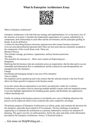 What Is Enterprise Acrhitecture Essay
What is Enterprise architecture?
Enterprise Architecture is the link between strategy and implementation. It is a top down view of
the structure of systems; it includes the fundamental organization of a system, embodied by its
components, their relationships to each other and the environment, and the principles guiding its
design. It can be defined as:
A means for describing business structures and processes that connect business structures.
www.sei.cmu.edu/architecture/glossary.html There are four areas that are commonly accepted as
the components of the overall frame work. These are:
Business Process.
This includes strategy, governance, organisation, and key business processes.
The Data.
This describes the structure of ... Show more content on Helpwriting.net ...
Integration
Realizing that the business rules are consistent across an organization, that the data and its use are
immutable and information flow is standardized, and the connectivity and interoperability are
managed across the enterprise.
Change
Facilitating and managing change to any area of the enterprise
Time to market.
Development can be speeded up and it also ensures that the selected solution is the best fit and
allows for future growth in response to the business needs.
It can also ensure that an organization is not tied to one particular vendor for a solution.
Furthermore it can reduce costs by removing multiple parallel systems with one integrated system.
It can also highlight opportunities for building greater quality and flexibility into applications
without increasing cost.
Finally, by looking at the business process it can identify new ways of thinking about how the
process can be improved which in turn could provide some competitive advantage.
The primary purpose of Enterprise Architecture is to inform, guide, and constrain the decisions for
the enterprise, especially those related to IT investments. The true challenge of enterprise
engineering is to maintain the architecture as a primary authoritative resource for enterprise IT
planning. This goal is not met via enforced policy, but by the value and utility of the information
provided by the Enterprise Architecture. Source: A Practical Guide to
... Get more on HelpWriting.net ...
 