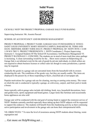 Solid Waste
CICM SLU NSTP 7003 PROJECT PROPOSAL GARAGE SALE FUND RAISING
Supervising Instructor: Mr. Arsenio Pascual
SCHOOL OF ACCOUNTANCY AND BUSINESS MANAGEMENT
PROJECT PROPOSAL I. PROJECT NAME: GARAGE SALE FUND RAISING II. VENUE:
SAINT LOUIS UNIVERSITY MARY HEIGHTS CAMPUS, BAKAKENG III. TERM AND
DATE: MIDTERM, SHORT TERM 2016 IV. PROJECT PROPOSAL OF: NSTP CWTS 1 12:00
1:30 M S 7003 V. PROJECT PROPONENTS: 1. NSTP Coordinator 2. Project Supervising
Instructor 3. Assigned Students Of The School Of Accountancy And Business Management VI.
PROJECT RATIONALE 1. CONCERN: The students are in need of more trash bins since garbage
is increasing. A clean surrounding would be for the... Show more content on Helpwriting.net ...
Garage Sale is an informal event for the sale of goods by private individuals, in which sellers are
not required to obtain business licenses or collect sales tax though in some jurisdictions, a permit
may be required.
Typically the goods in a garage sale are unwanted items from the household with its owners
conducting the sale. The conditions of the goods vary, but they are usually usable. The items are
displayed to the passers by or those responding to flyers, classified ads or newspaper ads.
Popular motivations for a garage sale are for cleaning, moving or earning extra money. The venue
at which the sale is conducted is typically a garage, at a driveway, carport, and front yard or inside
a house.
Items typically sold at garage sales include old clothing, book, toys, household decorations, lawn
and garden tools, sports equipment and board games. Larger items like furniture and occasionally
home appliances are also sold
Garage sale will be conducted with the end goal of raising funds to support the extension service of
NSTP. Students currently enrolled especially those taking up their NSTP subjects will be requested
to support this endeavor. The students will benefit from this fundraising activity as their continuing
active participation and involvement in the garage sale can hone their entrepreneurial skills.
VII. OBJECTIVES: * To raise the level of awareness among NSTP students about littering, waste
segregation and
... Get more on HelpWriting.net ...
 
