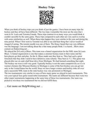Hockey Trips
When you think of hockey trips you you think of just the games. I have been on many trips for
hockey and they all have been different. The two trips i remember the most are the ones that i
went to St. Louis and Toronto,Canada. These trips contrast in so many ways you would think it
couldn t possible be the same game. These trips compared to each other are very each to overlay
with some similarities as well. When these trips happen they were similar in the year and during the
time period. When I first went to Torontoi was able to see and hear thing that i never would of
imaged of seeing. The toronto needle was one of them. The thing i heard that was very different
was the language. I am not talking about the a that many people think. I ve heard... Show more
content on Helpwriting.net ...
We played the St.Louis jr Blues. This team was a funnel organization for the NHL team St.Louis
Blues. A funnel organization is one that makes a ameture hockey team in their name and the
best players go their and play. So the Jr. Blues made sure they beat us. They had such a great
forecheck that they didn t need to have defensive zone scheme. They beat us 5 2. This game was
played after our six and a half hour drive from Michigan. We had learned something that night.
The hockey out west is still very good. Typically hockey is not the same competitively as it is in
warmer climates like Missouri.Hockey in Michigan is some of the best hockey you can get not
only in the United States but the world. Since we have longer winters and hockey rinks all over
and a successful NHL team in the state hockey was very prominent in Michigan.
The two tournaments very similar in ways of how many game we played in each tournaments. This
was your typical four game round robin tournament. The teams are different because their were two
other major tournaments happening at the same time of these two tournaments. Our team was
picked to win these two tournament but we did not fulfill these
... Get more on HelpWriting.net ...
 