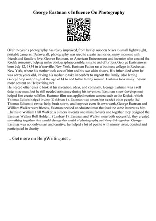 George Eastman s Influence On Photography
Over the year s photography has really improved, from heavy wooden boxes to small light weight,
portable cameras. But overall, photography was used to create memories, enjoy moment with
friends and family s love. George Eastman, an American Entrepreneur and inventor who created the
Kodak company, helping make photographyaccessible, simple and effortless. George Eastmanwas
born July 12, 1854 in Waterville, New York. Eastman Father ran a business college in Rochester,
New York, where his mother took care of him and his two older sisters. His father died when he
was seven years old, leaving his mother to take in borderr to support the family, also letting
George drop out of high at the age of 14 to add to the family income. Eastman took many... Show
more content on Helpwriting.net ...
He needed other eyes to look at his invention, ideas, and company. George Eastman was a self
determine man, but he still needed assistance during his invention. Eastman s new development
helped him create roll film. Eastman film was applied motion camera such as the Kodak, which
Thomas Edison helped invent (Goldman 1). Eastman was smart, but needed other people like
Thomas Edison to revise, help, brain storm, and improve even his own work. George Eastman and
William Walker were friends, Eastman needed an educated man that had the same interest as him.
...he hired William Hall Walker, a camera inventor and manufacturer and together they designed the
Eastman Walker Roll Holder... (Lindsay 1). Eastman and Walker were both successful, they created
something together that would change the world of photography and they did together. George
Eastman was not only smart and creative, he helped a lot of people with money issue, donated and
participated in charity
... Get more on HelpWriting.net ...
 