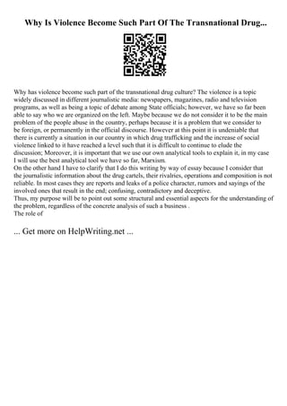 Why Is Violence Become Such Part Of The Transnational Drug...
Why has violence become such part of the transnational drug culture? The violence is a topic
widely discussed in different journalistic media: newspapers, magazines, radio and television
programs, as well as being a topic of debate among State officials; however, we have so far been
able to say who we are organized on the left. Maybe because we do not consider it to be the main
problem of the people abuse in the country, perhaps because it is a problem that we consider to
be foreign, or permanently in the official discourse. However at this point it is undeniable that
there is currently a situation in our country in which drug trafficking and the increase of social
violence linked to it have reached a level such that it is difficult to continue to elude the
discussion; Moreover, it is important that we use our own analytical tools to explain it, in my case
I will use the best analytical tool we have so far, Marxism.
On the other hand I have to clarify that I do this writing by way of essay because I consider that
the journalistic information about the drug cartels, their rivalries, operations and composition is not
reliable. In most cases they are reports and leaks of a police character, rumors and sayings of the
involved ones that result in the end; confusing, contradictory and deceptive.
Thus, my purpose will be to point out some structural and essential aspects for the understanding of
the problem, regardless of the concrete analysis of such a business .
The role of
... Get more on HelpWriting.net ...
 