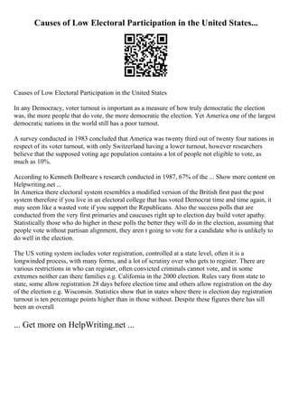 Causes of Low Electoral Participation in the United States...
Causes of Low Electoral Participation in the United States
In any Democracy, voter turnout is important as a measure of how truly democratic the election
was, the more people that do vote, the more democratic the election. Yet America one of the largest
democratic nations in the world still has a poor turnout.
A survey conducted in 1983 concluded that America was twenty third out of twenty four nations in
respect of its voter turnout, with only Switzerland having a lower turnout, however researchers
believe that the supposed voting age population contains a lot of people not eligible to vote, as
much as 10%.
According to Kenneth Dolbeare s research conducted in 1987, 67% of the ... Show more content on
Helpwriting.net ...
In America there electoral system resembles a modified version of the British first past the post
system therefore if you live in an electoral college that has voted Democrat time and time again, it
may seem like a wasted vote if you support the Republicans. Also the success polls that are
conducted from the very first primaries and caucuses right up to election day build voter apathy.
Statistically those who do higher in these polls the better they will do in the election, assuming that
people vote without partisan alignment, they aren t going to vote for a candidate who is unlikely to
do well in the election.
The US voting system includes voter registration, controlled at a state level, often it is a
longwinded process, with many forms, and a lot of scrutiny over who gets to register. There are
various restrictions in who can register, often convicted criminals cannot vote, and in some
extremes neither can there families e.g. California in the 2000 election. Rules vary from state to
state, some allow registration 28 days before election time and others allow registration on the day
of the election e.g. Wisconsin. Statistics show that in states where there is election day registration
turnout is ten percentage points higher than in those without. Despite these figures there has sill
been an overall
... Get more on HelpWriting.net ...
 