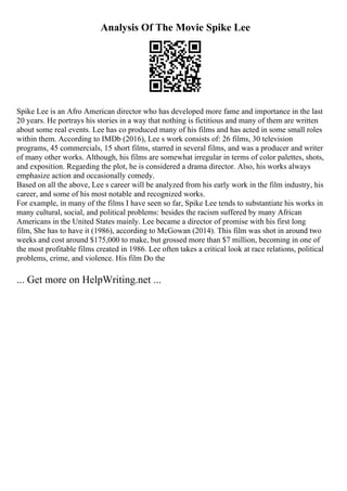 Analysis Of The Movie Spike Lee
Spike Lee is an Afro American director who has developed more fame and importance in the last
20 years. He portrays his stories in a way that nothing is fictitious and many of them are written
about some real events. Lee has co produced many of his films and has acted in some small roles
within them. According to IMDb (2016), Lee s work consists of: 26 films, 30 television
programs, 45 commercials, 15 short films, starred in several films, and was a producer and writer
of many other works. Although, his films are somewhat irregular in terms of color palettes, shots,
and exposition. Regarding the plot, he is considered a drama director. Also, his works always
emphasize action and occasionally comedy.
Based on all the above, Lee s career will be analyzed from his early work in the film industry, his
career, and some of his most notable and recognized works.
For example, in many of the films I have seen so far, Spike Lee tends to substantiate his works in
many cultural, social, and political problems: besides the racism suffered by many African
Americans in the United States mainly. Lee became a director of promise with his first long
film, She has to have it (1986), according to McGowan (2014). This film was shot in around two
weeks and cost around $175,000 to make, but grossed more than $7 million, becoming in one of
the most profitable films created in 1986. Lee often takes a critical look at race relations, political
problems, crime, and violence. His film Do the
... Get more on HelpWriting.net ...
 