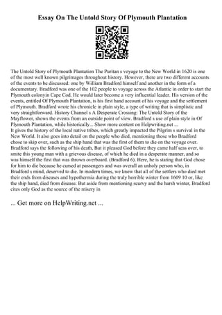 Essay On The Untold Story Of Plymouth Plantation
The Untold Story of Plymouth Plantation The Puritan s voyage to the New World in 1620 is one
of the most well known pilgrimages throughout history. However, there are two different accounts
of the events to be discussed: one by William Bradford himself and another in the form of a
documentary. Bradford was one of the 102 people to voyage across the Atlantic in order to start the
Plymouth colonyin Cape Cod. He would later become a very influential leader. His version of the
events, entitled Of Plymouth Plantation, is his first hand account of his voyage and the settlement
of Plymouth. Bradford wrote his chronicle in plain style, a type of writing that is simplistic and
very straightforward. History Channel s A Desperate Crossing: The Untold Story of the
Mayflower, shows the events from an outside point of view. Bradford s use of plain style in Of
Plymouth Plantation, while historically... Show more content on Helpwriting.net ...
It gives the history of the local native tribes, which greatly impacted the Pilgrim s survival in the
New World. It also goes into detail on the people who died, mentioning those who Bradford
chose to skip over, such as the ship hand that was the first of them to die on the voyage over.
Bradford says the following of his death, But it pleased God before they came half seas over, to
smite this young man with a grievous disease, of which he died in a desperate manner, and so
was himself the first that was thrown overboard. (Bradford 6). Here, he is stating that God chose
for him to die because he cursed at passengers and was overall an unholy person who, in
Bradford s mind, deserved to die. In modern times, we know that all of the settlers who died met
their ends from diseases and hypothermia during the truly horrible winter from 1609 10 or, like
the ship hand, died from disease. But aside from mentioning scurvy and the harsh winter, Bradford
cites only God as the source of the misery in
... Get more on HelpWriting.net ...
 