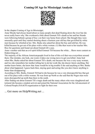 Coming Of Age In Mississippi Analysis
In the chapter Coming of Age in Mississippi;
Anne Moody had always heard about so many people shot dead floating down the river but she
never really knew why. She overheard a little about Emmett Till s death as her and her friends
were following behind a group of boy s on their way home from school. She thought they were
unusually quiet until they started shouting about a fourteen year old boy that got killed by white
men because he whistled at her. Mrs. Burke also asked her about the boy and told her, He was
killed because he got out of his place with a white woman. (1) She then went to her teacher Mrs.
Rice for questions and found out about Emmett till s case.
Anne s mother said that an evil spirit killed Emmett Till because the white ... Show more content on
Helpwriting.net ...
The majority of the African Americanpeople lived in fear of this evil that was everywhere around
them. One mistake, one look, one word, it takes one wrong move to get you killed. Anne lied
when Mrs. Burke asked her about Emmett Till s death; one because she was a very scary woman,
and two she remembers her mother telling her to do her work like she doesn t know anything. Her
mother knew better, she knew that Anne would be in big trouble if she said anything to Mrs. Burke
about what happened. I guess back then, staying quiet and acting like you don t know anything is
better than disappearing.
According to Mrs. Burke, Emmett Till had to die because he was a very disrespectful boy that got
out of his place with a white woman. He was from up North so she said that the Negro men were
more disrespectful up north than there in the south.
After finding out about Emmett Till s tragic death and the many others who were slaughtered and
tortured she became a student activist and joined the National Association for the Advancement of
Colored People (NAACP) organization to fight for their own
... Get more on HelpWriting.net ...
 