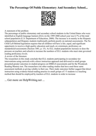 The Percentage Of Public Elementary And Secondary School...
A statement of the problem
The percentage of public elementary and secondary school students in the United States who were
identified as English language learners (ELL) in the 1999 2000 school year was 6.7% of the total
school population (U.S. Department of Education, 2000). The increase is in mainly in the Hispanic
subpopulation and Hispanic students traditionally perform poorly on national assessments. The No
Child Left Behind legislation requires that all children will have a fair, equal, and significant
opportunity to receive a high quality education and reach, at a minimum, proficiency on
standardized assessments (Section 1001, p. 15). As ELL student populations increase so does the
pressure on teachers and schools to increase the numbers of ELL students who meet state governed
reading proficiency levels.
A review of the literature
The researchers in this study conclude that ELL students participating in secondary tier
interventions using curricula with a direct instruction approach and delivered in small groups
presented greater outcomes in student progress on DIBELS assessments and for the Woodcock
Reading Mastery test. The researchers cite other reading studies that have used these same
assessment methods as giving validity to their use. Their study outcomes further suggest that direct
instruction using evidence based reading practice in small groups of 3 5 students is a teaching
method that should be employed by teachers of ELL students in order to increase
... Get more on HelpWriting.net ...
 