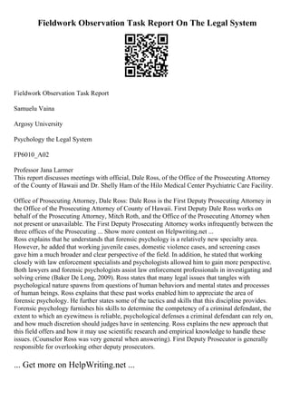 Fieldwork Observation Task Report On The Legal System
Fieldwork Observation Task Report
Samuelu Vaina
Argosy University
Psychology the Legal System
FP6010_A02
Professor Jana Larmer
This report discusses meetings with official, Dale Ross, of the Office of the Prosecuting Attorney
of the County of Hawaii and Dr. Shelly Ham of the Hilo Medical Center Psychiatric Care Facility.
Office of Prosecuting Attorney, Dale Ross: Dale Ross is the First Deputy Prosecuting Attorney in
the Office of the Prosecuting Attorney of County of Hawaii. First Deputy Dale Ross works on
behalf of the Prosecuting Attorney, Mitch Roth, and the Office of the Prosecuting Attorney when
not present or unavailable. The First Deputy Prosecuting Attorney works infrequently between the
three offices of the Prosecuting ... Show more content on Helpwriting.net ...
Ross explains that he understands that forensic psychology is a relatively new specialty area.
However, he added that working juvenile cases, domestic violence cases, and screening cases
gave him a much broader and clear perspective of the field. In addition, he stated that working
closely with law enforcement specialists and psychologists allowed him to gain more perspective.
Both lawyers and forensic psychologists assist law enforcement professionals in investigating and
solving crime (Baker De Long, 2009). Ross states that many legal issues that tangles with
psychological nature spawns from questions of human behaviors and mental states and processes
of human beings. Ross explains that these past works enabled him to appreciate the area of
forensic psychology. He further states some of the tactics and skills that this discipline provides.
Forensic psychology furnishes his skills to determine the competency of a criminal defendant, the
extent to which an eyewitness is reliable, psychological defenses a criminal defendant can rely on,
and how much discretion should judges have in sentencing. Ross explains the new approach that
this field offers and how it may use scientific research and empirical knowledge to handle these
issues. (Counselor Ross was very general when answering). First Deputy Prosecutor is generally
responsible for overlooking other deputy prosecutors.
... Get more on HelpWriting.net ...
 