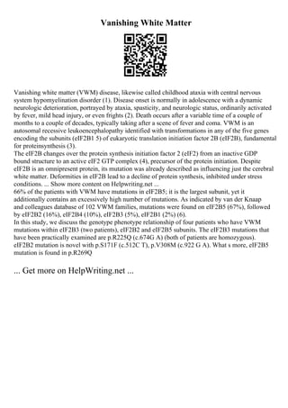 Vanishing White Matter
Vanishing white matter (VWM) disease, likewise called childhood ataxia with central nervous
system hypomyelination disorder (1). Disease onset is normally in adolescence with a dynamic
neurologic deterioration, portrayed by ataxia, spasticity, and neurologic status, ordinarily activated
by fever, mild head injury, or even frights (2). Death occurs after a variable time of a couple of
months to a couple of decades, typically taking after a scene of fever and coma. VWM is an
autosomal recessive leukoencephalopathy identified with transformations in any of the five genes
encoding the subunits (eIF2B1 5) of eukaryotic translation initiation factor 2B (eIF2B), fundamental
for proteinsynthesis (3).
The eIF2B changes over the protein synthesis initiation factor 2 (eIF2) from an inactive GDP
bound structure to an active eIF2 GTP complex (4), precursor of the protein initiation. Despite
eIF2B is an omnipresent protein, its mutation was already described as influencing just the cerebral
white matter. Deformities in eIF2B lead to a decline of protein synthesis, inhibited under stress
conditions. ... Show more content on Helpwriting.net ...
66% of the patients with VWM have mutations in eIF2B5; it is the largest subunit, yet it
additionally contains an excessively high number of mutations. As indicated by van der Knaap
and colleagues database of 102 VWM families, mutations were found on eIF2B5 (67%), followed
by eIF2B2 (16%), eIF2B4 (10%), eIF2B3 (5%), eIF2B1 (2%) (6).
In this study, we discuss the genotype phenotype relationship of four patients who have VWM
mutations within eIF2B3 (two patients), eIF2B2 and eIF2B5 subunits. The eIF2B3 mutations that
have been practically examined are p.R225Q (c.674G A) (both of patients are homozygous).
eIF2B2 mutation is novel with p.S171F (c.512C T), p.V308M (c.922 G A). What s more, eIF2B5
mutation is found in p.R269Q
... Get more on HelpWriting.net ...
 