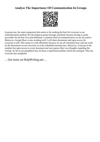 Analyse The Importance Of Communication In Groups
In group one, the main component that seems to be working the best for everyone is our
communication method. We developed a group message, primarily because texting is easily
accessible for all four of us and definitely a common form of communication we are all used to.
Moreover, Google Docs is also working well, I will share documents and open access for
everyone to edit. This seems to work efficiently because we are all extremely busy and can work
on the documents on our own time or at the scheduled meeting time. Moreover, everyone in the
member has open access to every document and can express their own thoughts regarding the
writing. So far in our groupthere has not been a significant problem which has emerged. Thus far,
everyone has completed
... Get more on HelpWriting.net ...
 