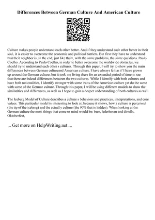 Differences Between German Culture And American Culture
Culture makes people understand each other better. And if they understand each other better in their
soul, it is easier to overcome the economic and political barriers. But first they have to understand
that their neighbor is, in the end, just like them, with the same problems, the same questions. Paulo
Coelho. According to Paulo Coelho, in order to better overcome the worldwide obstacles, we
should try to understand each other s cultures. Through this paper, I will try to show you the main
differences between German cultureand American culture. I have always felt as if I have grown
up around the German culture, but it took me living there for an extended period of time to see
that there are indeed differences between the two cultures. While I identify with both cultures and
have both nationalities, I identify stronger with some traits of the American culture yet do the same
with some of the German culture. Through this paper, I will be using different models to show the
similarities and differences, as well as I hope to gain a deeper understanding of both cultures as well.
The Iceberg Model of Culture describes a culture s behaviors and practices, interpretations, and core
values. This particular model is interesting to look at, because it shows, how a culture is perceived
(the tip of the iceberg) and the actually culture (the 90% that is hidden). When looking at the
German culture the most things that come to mind would be: beer, lederhosen and dirndls,
Oktoberfest,
... Get more on HelpWriting.net ...
 