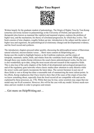 Higher Taxa Report
Written largely for the graduate student of paleontology, The Origin of Higher Taxa by Tom Kemp
(emeritus university lecturer in palaeontology at the University of Oxford, and specialist on
therapsids [also known as mammal like reptiles] and mammal origins), explores the problem of
higher taxa, and the mechanism, his theory of correlated progression, by which they evolve. The
book consists of nine chapters, roughly broken up into: introduction to the subject and the nature of
higher taxa and organisms, the paleontological (evolutionary change) and developmental evidence,
and the fossil record and synthesis.
The introductory chapters proceed rather quickly, discussing the philosophical nature of Darwinian
natural selection, microevolution versus ... Show more content on Helpwriting.net ...
Kemp uses this model to highlight features as the Cambrian explosion, and the origin of
tetrapods, mammals, turtles, birds, and whales from the vertebrate fossil record. While going
through these case studies Kemp references the usual classic paleontological works, but the text
is also wonderfully up to date, citing the most recent relevant research in the respective fields.
This is also true of the early chapters of the fields of developmental and ecological perspectives
and of the regulatory gene networks where classic studies draw attention to early theories while
the newer works and reports incorporate the latest ideas. The current literature in just one of
these fields is vast so Kemp has done a reasonable task of summarizing the more salient points. In
his efforts, Kemp emphasizes that I have tried to show that of the cases of the origin of taxa that
we know something about, especially from the fossil record all are compatible with and can be
explained by these processes, (p. 178). While that may be true, some scientists may argue that one
model may not fit all scenarios. However, this will be the case with any model. Science needs new
ideas and new models in order to progress and remain
... Get more on HelpWriting.net ...
 