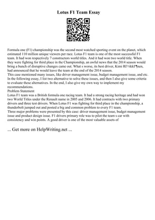 Lotus F1 Team Essay
Formula one (F1) championship was the second most watched sporting event on the planet, which
estimated 110 million unique viewers per race. Lotus F1 team is one of the most successful F1
team. It had won respectively 7 constructors world titles. And it had won two world title. When
they were fighting for third place in the Championship, an awful news that the 2014 season would
bring a bunch of disruptive changes came out. What s worse, its best driver, Kimi RГ¤ikkГ¶nen,
had announced that he would leave the team at the end of the 2014 season.
This case mentioned many issues, like driver management issue, budget management issue, and etc.
In the following essay, I list two alternative to solve these issues, and then I also give some criteria
to evaluate these alternatives. In the end, I also give my own way to implement my
recommendations.
Problem Statement
Lotus F1 team was a British formula one racing team. It had a strong racing heritage and had won
two World Titles under the Renault name in 2005 and 2006. It had contracts with two primary
drivers and three test drivers. When Lotus F1 was fighting for third place in the championship, a
thunderbolt jumped out and posted a big and common problem to every F1 team.
Three major problems were presented by this case: driver management issue, budget management
issue and product design issue. F1 drivers primary role was to pilot the team s car with
consistency and win points. A good driver is one of the most valuable assets of
... Get more on HelpWriting.net ...
 
