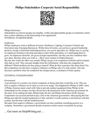 Philips Stakeholders Corporate Social Responsibility
Philips Electronics
Stakeholders (or interest groups) are tangible, visible and approachable groups or institutions which
have a direct influence on the functioning of an organisation.
INTERNAL STAKEHOLDERS
Employees
Philips employees work in different divisions: Healthcare, Lighting, Consumer Lifestyle and
Innovation amp; Emerging Businesses. Within these divisions, you can have a general leadership
position, occupy a functional leadership position, you can be specialist, etc. Philips says it s giving
its employees freedom to develop and improve their skills and talents, it is challenging them to
grow. Its employees therefore, are given an high responsibility, but they can also contribute their
new ideas. Because when you work at ... Show more content on Helpwriting.net ...
But this also works the other way around; Philips can go to its competitors websites and investigate
their data as well. They can gain insights from this information: what does the competitor do
different? Which products are they going to launch? What do their customers like about them? Etc.
But competitors can also have a negative influence on Philips sales if it sells similar. This also
becomes a problem when the competitor has cheaper prices, or products of better quality.
EXTERNAL STAKEHOLDERS
Government
A government of a country can restrict companies in doing what they would like to do. This can
have a negative influence on its sales or even on its image. This happened to Philips in 2005, when
it Philips America made a deal with Cuba to provide medical equipment (from Philips in the
Netherlands) to the country, but they did not have the permission of the American government for
this deal. So by making the deal, Philips broke the law and Philips Electronics North America
Corporation was accused and had to pay a fine to the American government. After paying this fine
Philips provided the needed equipment to Cuba, and that it would continue to do business with that
country, but this time with the needed licenses.
But apart from negative influence, a government can also contribute something positive to a
company. Sometimes a government decides to protect certain sectors or products by giving
... Get more on HelpWriting.net ...
 