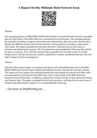 A Report On Ibis Midlands Hotel Network Essay
Abstract
The managing director of IBIS MIDLANDS hotel decided to Consult Network Security Consultant
after the other hotels of the IBIS chain have encountered several breaches. The managing director
has asked the Consultant to appraise the threats and vulnerabilities that exist in the network and to
identify the different security risks that the network is facing and also to produce a report about
what found. The report concluded that the hotel network is suffering from several issues of
technical and administrative aspects. The Consultant has recommended the following risks should
be taken as a priority. First, the hotel network data is possible to be lost due to there is no data
backup server. Second, the network could be exploited by a remote, unauthenticated user, that will
lead to negative Serious consequences.
Abstract
The aim of this research paper is to appraise the threats and vulnerabilities that exist in the IBIS
MIDLANDS hotel network and to identify the different security risks that the network is facing.
This report will only mention the estimated hazards that surrounding the network and offers some
recommendations to the Board of the IBIS chain. Due to other hotels of the IBIS chain have
encountered several breaches. In addition, evaluate the existing network security against the threats
and Potential risks. This paper concluded that the hotel network is suffering from several issues of
technical and administrative aspects. It is recommended the following
... Get more on HelpWriting.net ...
 