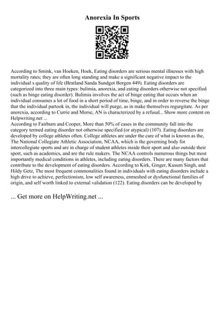 Anorexia In Sports
According to Smink, van Hoeken, Hoek, Eating disorders are serious mental illnesses with high
mortality rates; they are often long standing and make a significant negative impact to the
individual s quality of life (Bratland Sanda Sundgot Borgen 449). Eating disorders are
categorized into three main types: bulimia, anorexia, and eating disorders otherwise not specified
(such as binge eating disorder). Bulimia involves the act of binge eating that occurs when an
individual consumes a lot of food in a short period of time, binge, and in order to reverse the binge
that the individual partook in, the individual will purge, as in make themselves regurgitate. As per
anorexia, according to Currie and Morse, AN is characterized by a refusal... Show more content on
Helpwriting.net ...
According to Fairburn and Cooper, More than 50% of cases in the community fall into the
category termed eating disorder not otherwise specified (or atypical) (107). Eating disorders are
developed by college athletes often. College athletes are under the care of what is known as the,
The National Collegiate Athletic Association, NCAA, which is the governing body for
intercollegiate sports and are in charge of student athletes inside their sport and also outside their
sport, such as academics, and are the rule makers. The NCAA controls numerous things but most
importantly medical conditions in athletes, including eating disorders. There are many factors that
contribute to the development of eating disorders. According to Kirk, Ginger, Kusum Singh, and
Hildy Getz, The most frequent commonalities found in individuals with eating disorders include a
high drive to achieve, perfectionism, low self awareness, enmeshed or dysfunctional families of
origin, and self worth linked to external validation (122). Eating disorders can be developed by
... Get more on HelpWriting.net ...
 